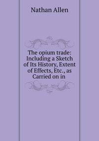 The opium trade: Including a Sketch of Its History, Extent of Effects, Etc., as Carried on in .