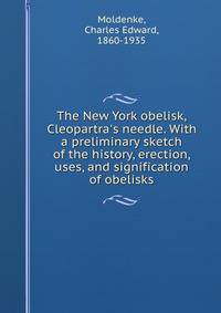 The New York obelisk, Cleopartra's needle. With a preliminary sketch of the history, erection, uses, and signification of obelisks