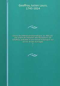 Cours de litt?rature dramatique; ou, R?cueil par ordre de matieres des feuilletons de Geoffroy, pr?c?d? d'une notice historique sur sa vie, et ses ouvrages