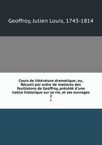 Cours de litt?rature dramatique; ou, R?cueil par ordre de matieres des feuilletons de Geoffroy, pr?c?d? d'une notice historique sur sa vie, et ses ouvrages