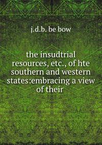 the insudtrial resources, etc., of hte southern and western states:embracing a view of their .