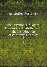 The Organon, Or Logical Treatises of Aristotle: With the Introduction of Porphyry. Literally .. 1
