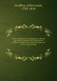 Cours de litt?rature dramatique; ou, R?cueil par ordre de matieres des feuilletons de Geoffroy, pr?c?d? d'une notice historique sur sa vie, et ses ouvrages