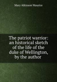 The patriot warrior: an historical sketch of the life of the duke of Wellington, by the author .