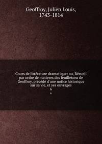 Cours de litt?rature dramatique; ou, R?cueil par ordre de matieres des feuilletons de Geoffroy, pr?c?d? d'une notice historique sur sa vie, et ses ouvrages