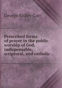 Prescribed forms of prayer in the public worship of God, indispensable, scriptural, and catholic