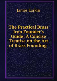 The Practical Brass &amp; Iron Founder's Guide: A Concise Treatise on the Art of Brass Founding .