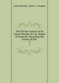 The Private Letters of Sir James Brooke, K.C.B., Rajah of Sarawak, Narrating the Events of His .. 3
