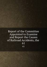 Report of the Committee Appointed to Examine and Report the Causes of Railroad Accidents, the .. 61