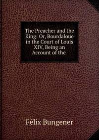 The Preacher and the King: Or, Bourdaloue in the Court of Louis XIV, Being an Account of the .