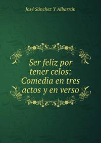 Ser feliz por tener celos: Comedia en tres actos y en verso
