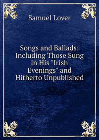 Songs and Ballads: Including Those Sung in His "Irish Evenings" and Hitherto Unpublished