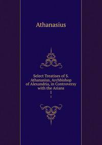 Select Treatises of S. Athanasius, Archbishop of Alexandria, in Controversy with the Arians. 1