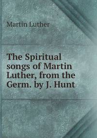 The Spiritual songs of Martin Luther, from the Germ. by J. Hunt