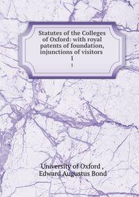 Statutes of the Colleges of Oxford: with royal patents of foundation, injunctions of visitors .. 1