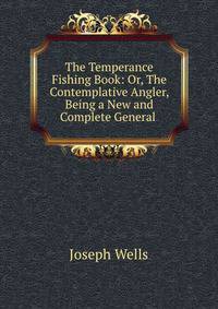 The Temperance Fishing Book: Or, The Contemplative Angler, Being a New and Complete General .