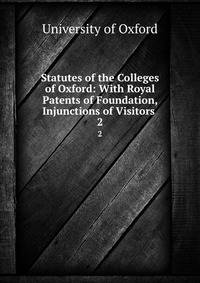 Statutes of the Colleges of Oxford: With Royal Patents of Foundation, Injunctions of Visitors .. 2