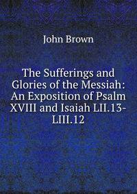 The Sufferings and Glories of the Messiah: An Exposition of Psalm XVIII and Isaiah LII.13-LIII.12