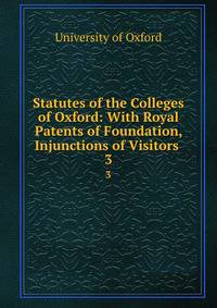 Statutes of the Colleges of Oxford: With Royal Patents of Foundation, Injunctions of Visitors .. 3