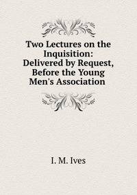 Two Lectures on the Inquisition: Delivered by Request, Before the Young Men's Association .
