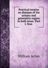 Practical treatise on diseases of the urinary and generative organs in both sexes: Part I. Non .