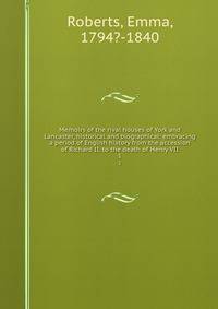 Memoirs of the rival houses of York and Lancaster, historical and biographical: embracing a period of English history from the accession of Richard II. to the death of Henry VII. 1