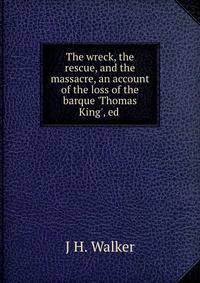 The wreck, the rescue, and the massacre, an account of the loss of the barque 'Thomas King', ed .