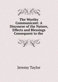 The Worthy Communicant: A Discourse of the Nature, Effects and Blessings Consequent to the .