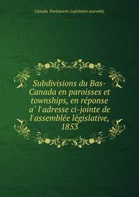Subdivisions du Bas-Canada en paroisses et townships, en re?ponse a? l'adresse ci-jointe de l'assemble?e le?gislative, 1853