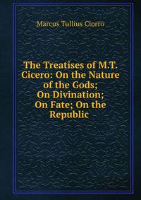 The Treatises of M.T. Cicero: On the Nature of the Gods; On Divination; On Fate; On the Republic .