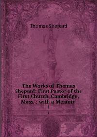 The Works of Thomas Shepard: First Pastor of the First Church, Cambridge, Mass. : with a Memoir .. 1