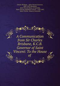A Communication from Sir Charles Brisbane, K.C.B. Governor of Saint Vincent: To the House of .