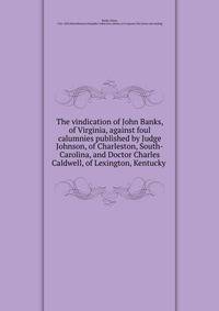 The vindication of John Banks, of Virginia, against foul calumnies published by Judge Johnson, of Charleston, South-Carolina, and Doctor Charles Caldwell, of Lexington, Kentucky