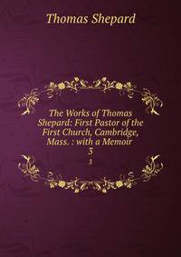 The Works of Thomas Shepard: First Pastor of the First Church, Cambridge, Mass. : with a Memoir .. 3