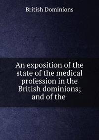 An exposition of the state of the medical profession in the British dominions; and of the .