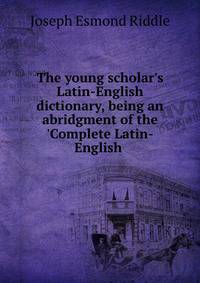 The young scholar's Latin-English dictionary, being an abridgment of the 'Complete Latin-English .