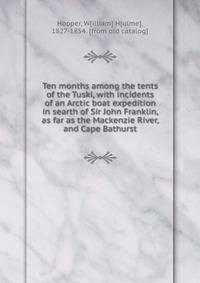 Ten months among the tents of the Tuski, with incidents of an Arctic boat expedition in searth of Sir John Franklin, as far as the Mackenzie River, and Cape Bathurst
