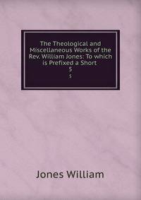 The Theological and Miscellaneous Works of the Rev. William Jones: To which is Prefixed a Short .. 5