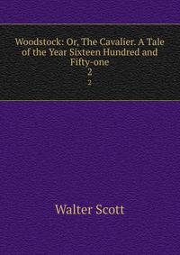 Woodstock: Or, The Cavalier. A Tale of the Year Sixteen Hundred and Fifty-one. 2