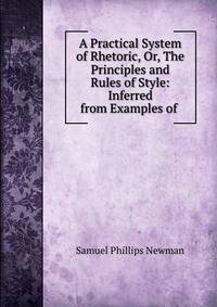 A Practical System of Rhetoric, Or, The Principles and Rules of Style: Inferred from Examples of .