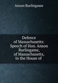 Defence of Massachusetts: Speech of Hon. Anson Burlingame, of Massachusetts, in the House of .