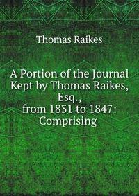 A Portion of the Journal Kept by Thomas Raikes, Esq., from 1831 to 1847: Comprising .