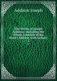 The Works of Joseph Addison: Including the Whole Contents of Bp. Hurd's Edition, with Letters .