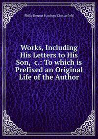 Works, Including His Letters to His Son, &amp;c.: To which is Prefixed an Original Life of the Author