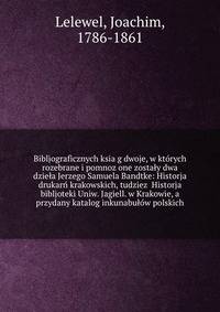 Bibljograficznych ksia?g dwoje, w kto?rych rozebrane i pomnoz?one zostaly dwa dziela Jerzego Samuela Bandtke: Historja drukarn? krakowskich, tudziez? Historja bibljoteki Uniw. Jagiell. w Krakowie, a przydany katalog inkunabulo?w polskich