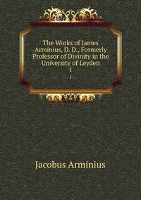 The Works of James Arminius, D. D., Formerly Professor of Divinity in the University of Leyden. 1