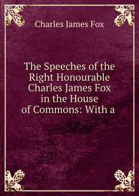 The Speeches of the Right Honourable Charles James Fox in the House of Commons: With a .