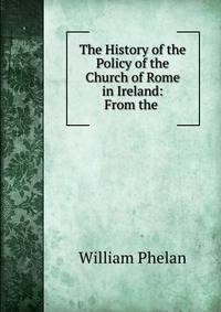 The History of the Policy of the Church of Rome in Ireland: From the .