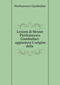 Lezioni di Messer Pierfrancesco Giambullari: aggiuntovi L'origine della .