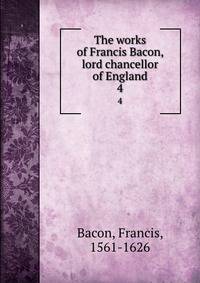 The works of Francis Bacon, lord chancellor of England. 4